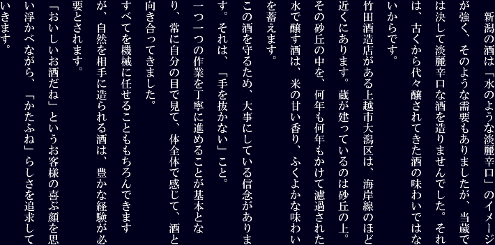 　新潟の酒は「水のような淡麗辛口」のイメージが強く、そのような需要もありましたが、当蔵では決して淡麗辛口な酒を造りませんでした。それは、古くから代々醸されてきた酒の味わいではないからです。竹田酒造店がある上越市大潟区は、海岸線のほど近くにあります。蔵が建っているのは砂丘の上。その砂丘の中を、何年も何年もかけて濾過された水で醸す酒は、米の甘い香り、ふくよかな味わいを蓄えます。この酒を守るため、大事にしている信念があります。それは、「手を抜かない」こと。一つ一つの作業を丁寧に進めることが基本となり、常に自分の目で見て、体全体で感じて、酒と向き合ってきました。すべてを機械に任せることももちろんできますが、自然を相手に造られる酒は、豊かな経験が必要とされます。「おいしいお酒だね」というお客様の喜ぶ顔を思い浮かべながら、「かたふね」らしさを追求していきます。