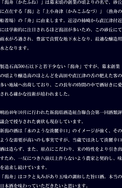 「潟舟（かたふね）」は幕末頃の創業の頃よりの名で、砂丘に点在する「潟」と「上小舟津（かみこふなづ）」（漁舟の船着場）の「舟」に由来します。近辺の柿崎から直江津付近には学術的に注目されるほど潟沼が多いため、この砂丘にて雨水がろ過され、豊富で良質な地下水となり、最適な醸造用水となります。製造石高500石以下と若干少ない「潟舟」ですが、幕末創業の頃より醸造高のほとんどを高田や直江津の舌の肥えた客の多い地域へ出荷しており、この長年の時間の中で酒好きに愛される確かな技術が培われました。明治40年10月に行われた新潟県酒造組合聯合会第一回酒類評議会で授与された褒状も現存しています。新潟の酒は「水のような淡麗辛口」のイメージが強く、そのような需要が高いのも事実ですが、当蔵では決して淡麗辛口酒は造らず、また、原点にこだわり、米の特性をより引き出すため、一反につき八俵以上作らないよう農家と契約し、味を追求し続けています。「潟舟」はコクと丸みがあり五味の調和した旨口酒。本当の日本酒を味わっていただきたいと思います。